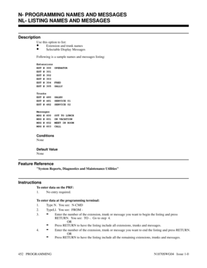 Page 469NL- LISTING NAMES AND MESSAGES
Description
Use this option to list:
•Extension and trunk names
•Selectable Display Messages
Following is a sample names and messages listing:
Extensions
EXT # 300  OPERATOR
EXT # 301  
EXT # 302  
EXT # 303  
EXT # 304  FRED
EXT # 305  SALLY
Trunks
EXT # 480  SALES
EXT # 481  SERVICE 01
EXT # 482  SERVICE 02
Messages
MSG # 600  OUT TO LUNCH
MSG # 601  ON VACATION
MSG # 602  MEET IN ROOM 
MSG # 603  CALL
Conditions 
None
Default Value
None
Feature Reference
System Reports,...