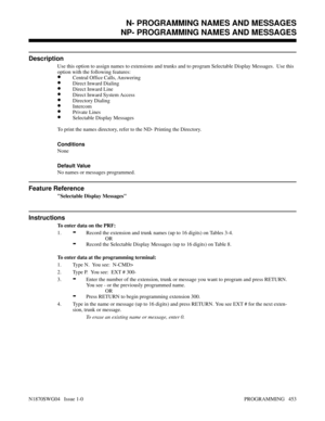 Page 470NP- PROGRAMMING NAMES AND MESSAGES
Description
Use this option to assign names to extensions and trunks and to program Selectable Display Messages.  Use this
option with the following features:
•Central Office Calls, Answering
•Direct Inward Dialing
•Direct Inward Line
•Direct Inward System Access
•Directory Dialing
•Intercom
•Private Lines
•Selectable Display Messages
To print the names directory, refer to the ND- Printing the Directory.
Conditions 
None
Default Value
No names or messages programmed....