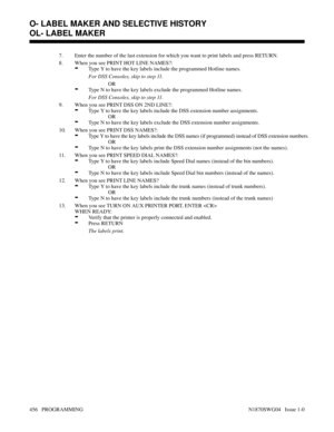 Page 4737. Enter the number of the last extension for which you want to print labels and press RETURN.
8. When you see PRINT HOT LINE NAMES?:
-Type Y to have the key labels include the programmed Hotline names.
For DSS Consoles, skip to step 11.
OR
-Type N to have the key labels exclude the programmed Hotline names.
For DSS Consoles, skip to step 11.
9. When you see PRINT DSS ON 2ND LINE?:
-Type Y to have the key labels include the DSS extension number assignments.
OR
-Type N to have the key labels exclude the...