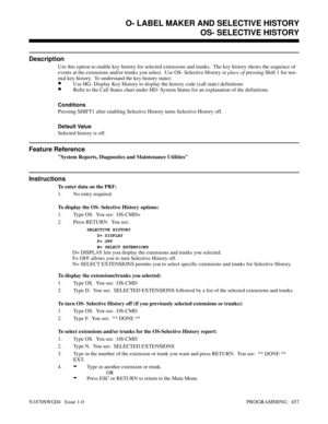Page 474OS- SELECTIVE HISTORY
Description
Use this option to enable key history for selected extensions and trunks.  The key history shows the sequence of
events at the extensions and/or trunks you select.  Use OS- Selective History in place of pressing Shift 1 for nor-
mal key history.  To understand the key history states:
•Use HG- Display Key History to display the history code (call state) definitions
•Refer to the Call States chart under HD- System Status for an explanation of the definitions
Conditions...
