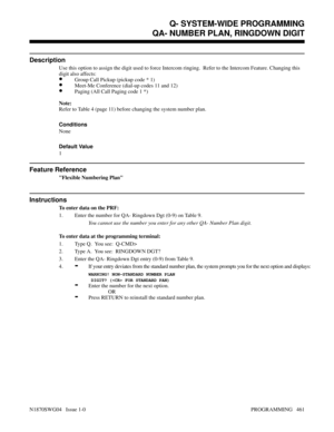 Page 478Q- SYSTEM-WIDE PROGRAMMINGQA- NUMBER PLAN, RINGDOWN DIGIT
Description
Use this option to assign the digit used to force Intercom ringing.  Refer to the Intercom Feature. Changing this
digit also affects:
•Group Call Pickup (pickup code * 1)
•Meet-Me Conference (dial-up codes 11 and 12)
•Paging (All Call Paging code 1 *)
Note:
Refer to Table 4 (page 11) before changing the system number plan.
Conditions 
None
Default Value
1
Feature Reference
Flexible Numbering Plan
Instructions
To enter data on the PRF:...