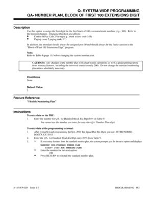 Page 480QA- NUMBER PLAN, BLOCK OF FIRST 100 EXTENSIONS DIGIT
Description
Use this option to assign the first digit for the first block of 100 extension/trunk numbers (e.g., 300).  Refer to
the Intercom feature.  Changing this digit also affects:
•Central Office Calls, Placing (e.g., trunk access code 348)
•Paging (zone 2 paging code 3 *)
In addition, the attendant should always be assigned port 00 and should always be the first extension in the
Block of First 100 Extensions Digit program.
Note:
Refer to Table 4...