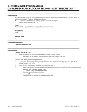 Page 481QA- NUMBER PLAN, BLOCK OF SECOND 100 EXTENSIONS DIGIT
Description
Use this option to assign the first digit for the second block of 100 extension/trunk numbers (e.g., 400).  Refer to
the Intercom feature.  Changing this digit also affects:
•Automatic Call Distribution (putting agents in service by dialing 4)
•Paging (zone 3 Paging code 4 *)
Note:
Refer to Table 4 (page 11) before changing the system number plan.
Conditions 
None
Default Value
4
Feature Reference
Flexible Numbering Plan
Instructions
To...