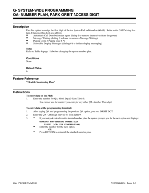 Page 483QA- NUMBER PLAN, PARK ORBIT ACCESS DIGIT
Description
Use this option to assign the first digit of the ten System Park orbit codes (60-69).  Refer to the Call Parking fea-
ture. Changing this digit also affects:
•Automatic Call Distribution (an agent dialing 6 to remove themselves from the group)
•Message Waiting (dialing 6 to leave or answer a Message Waiting)
•Paging (zone 5 Paging code 6 *)
•Selectable Display Messages (dialing # 6 to initiate display messaging)
Note:
Refer to Table 4 (page 11) before...