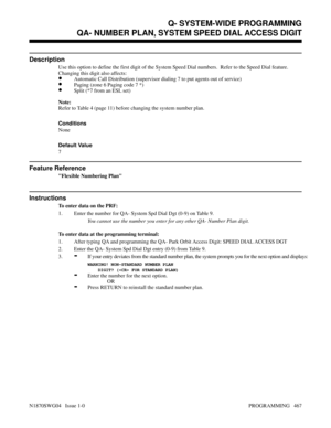 Page 484QA- NUMBER PLAN, SYSTEM SPEED DIAL ACCESS DIGIT
Description
Use this option to define the first digit of the System Speed Dial numbers.  Refer to the Speed Dial feature.
Changing this digit also affects:
•Automatic Call Distribution (supervisor dialing 7 to put agents out of service)
•Paging (zone 6 Paging code 7 *)
•Split (*7 from an ESL set)
Note:
Refer to Table 4 (page 11) before changing the system number plan.
Conditions 
None
Default Value
7
Feature Reference
Flexible Numbering Plan
Instructions
To...