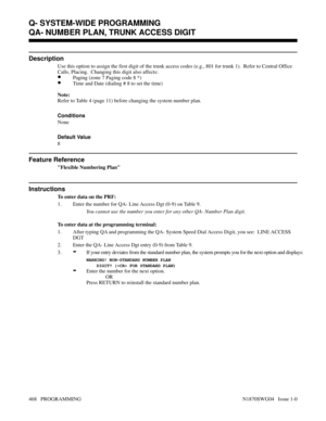 Page 485QA- NUMBER PLAN, TRUNK ACCESS DIGIT
Description
Use this option to assign the first digit of the trunk access codes (e.g., 801 for trunk 1).  Refer to Central Office
Calls, Placing.  Changing this digit also affects:
•Paging (zone 7 Paging code 8 *)
•Time and Date (dialing # 8 to set the time)
Note:
Refer to Table 4 (page 11) before changing the system number plan.
Conditions 
None
Default Value
8
Feature Reference
Flexible Numbering Plan
Instructions
To enter data on the PRF:
1. Enter the number for QA-...