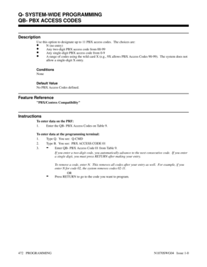 Page 489QB- PBX ACCESS CODES
Description
Use this option to designate up to 11 PBX access codes.  The choices are:
•N (no entry)
•Any two-digit PBX access code from 00-99
•Any single-digit PBX access code from 0-9
•A range of codes using the wild card X (e.g., 9X allows PBX Access Codes 90-99).  The system does not
allow a single-digit X entry.
Conditions 
None
Default Value
No PBX Access Codes defined.
Feature Reference
PBX/Centrex Compatibility
Instructions
To enter data on the PRF:
1. Enter the QB- PBX Access...