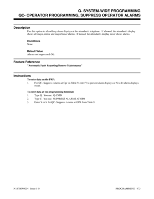 Page 490QC- OPERATOR PROGRAMMING, SUPPRESS OPERATOR ALARMS
Description
Use this option to allow/deny alarm displays at the attendant’s telephone.  If allowed, the attendant’s display
shows all major, minor and major/minor alarms.  If denied, the attendant’s display never shows alarms.
Conditions 
None
Default Value
Alarms not suppressed (N).
Feature Reference
Automatic Fault Reporting/Remote Maintenance
Instructions
To enter data on the PRF:
1. For QC- Suppress Alarms at Opr on Table 9, enter Y to prevent alarm...