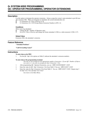 Page 493QC- OPERATOR PROGRAMMING, OPERATOR EXTENSIONS
Description
Use this option to designate the operator extensions.  Always assign the system’s main attendant to port 00 (usu-
ally extension 300).  When you designate an attendant, the system automatically sets:
•E- Extensions, E3- Class of Service to 30
•E- Extensions, EA- UCD Group Master Extension Number to OP (1-4)
Conditions 
When removing attendants:
•Change the QC- Number of Operators entry
•Go to E3- Class of Service and change the former attendant’s...