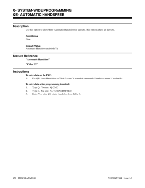 Page 495QE- AUTOMATIC HANDSFREE
Description
Use this option to allow/deny Automatic Handsfree for keysets. This option affects all keysets.
Conditions 
None
Default Value
Automatic Handsfree enabled (Y).
Feature Reference
Automatic Handsfree
Caller ID
Instructions
To enter data on the PRF:
1. For QE- Auto-Handsfree on Table 9, enter Y to enable Automatic Handsfree; enter N to disable.
To enter data at the programming terminal:
1. Type Q.  You see:  Q-CMD
2. Type E.  You see:  AUTO-HANDSFREE?
3. Enter Y or n for...