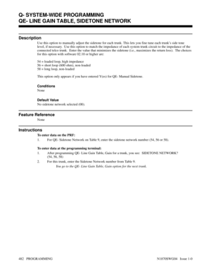 Page 499QE- LINE GAIN TABLE, SIDETONE NETWORK
Description
Use this option to manually adjust the sidetone for each trunk. This lets you fine tune each trunk’s side tone
level, if necessary.  Use this option to match the impedance of each system trunk circuit to the impedance of the
connected telco trunk.  Enter the value that minimizes the sidetone (i.e., maximizes the return loss).  The choices
for this option with software 02.10 or higher are:
54 = loaded loop, high impedance
56 = short loop (600 ohm),...