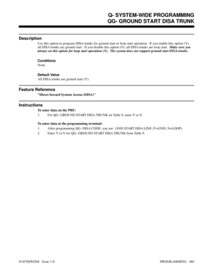 Page 502Q- SYSTEM-WIDE PROGRAMMINGQG- GROUND START DISA TRUNK
Description
Use this option to program DISA trunks for ground start or loop start operation.  If you enable this option (Y),
all DISA trunks are ground start.  If you disable this option (N), all DISA trunks are loop start.  Make sure you
always set this option for loop start operation (N).  The system does not support ground start DISA trunks.
Conditions
None
Default Value
All DISA trunks are ground start (Y).
Feature Reference
Direct Inward System...