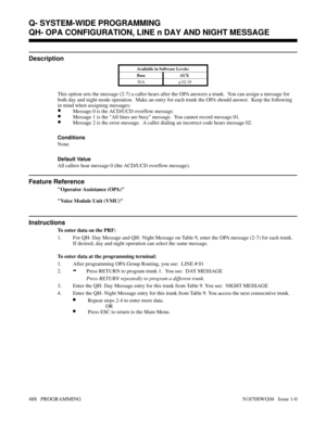 Page 505QH- OPA CONFIGURATION, LINE n DAY AND NIGHT MESSAGE
Description
Available in Software Levels:
Base AUX 
N/A
> 02.10
This option sets the message (2-7) a caller hears after the OPA answers a trunk.  You can assign a message for
both day and night mode operation.  Make an entry for each trunk the OPA should answer.  Keep the following
in mind when assigning messages:
•Message 0 is the ACD/UCD overflow message.
•Message 1 is the All lines are busy message.  You cannot record message 01.
•Message 2 is the...