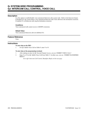 Page 507QJ- INTERCOM CALL CONTROL, VOICE CALL
Description
Use this option to enable/disable voice-announced Intercom calls system-wide.  Refer to the Intercom feature.
If disabled (N), the system allows voice-announced Intercom calls if also allowed at the destination extension.
If enabled (Y), all Intercom calls ring the destination extension.
Conditions 
Voice-announced calls cannot occur at ASI/OPX extensions.
Default Value
Voice-announced Intercom calls not inhibited (N).
Feature Reference
None
Instructions...