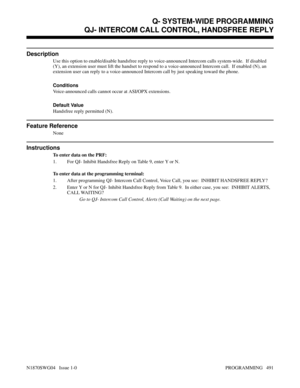 Page 508QJ- INTERCOM CALL CONTROL, HANDSFREE REPLY
Description
Use this option to enable/disable handsfree reply to voice-announced Intercom calls system-wide.  If disabled
(Y), an extension user must lift the handset to respond to a voice-announced Intercom call.  If enabled (N), an
extension user can reply to a voice-announced Intercom call by just speaking toward the phone.
Conditions 
Voice-announced calls cannot occur at ASI/OPX extensions.
Default Value
Handsfree reply permitted (N).
Feature Reference...