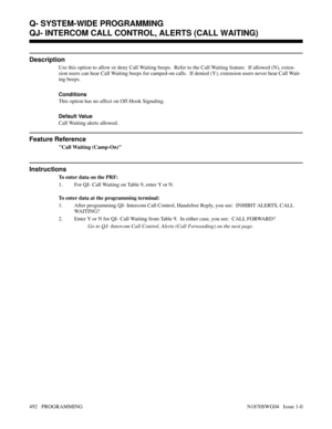 Page 509QJ- INTERCOM CALL CONTROL, ALERTS (CALL WAITING)
Description
Use this option to allow or deny Call Waiting beeps.  Refer to the Call Waiting feature.  If allowed (N), exten-
sion users can hear Call Waiting beeps for camped-on calls.  If denied (Y), extension users never hear Call Wait-
ing beeps.
Conditions 
This option has no affect on Off-Hook Signaling.
Default Value
Call Waiting alerts allowed.
Feature Reference
Call Waiting (Camp-On)
Instructions
To enter data on the PRF:
1. For QJ- Call Waiting on...