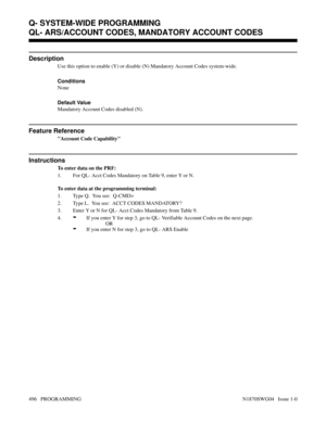 Page 513QL- ARS/ACCOUNT CODES, MANDATORY ACCOUNT CODES
Description
Use this option to enable (Y) or disable (N) Mandatory Account Codes system-wide.
Conditions 
None
Default Value
Mandatory Account Codes disabled (N).
Feature Reference
Account Code Capability
Instructions
To enter data on the PRF:
1. For QL- Acct Codes Mandatory on Table 9, enter Y or N.
To enter data at the programming terminal:
1. Type Q.  You see:  Q-CMD>
2. Type L.  You see:  ACCT CODES MANDATORY?
3. Enter Y or N for QL- Acct Codes Mandatory...