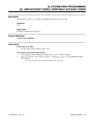 Page 514QL- ARS/ACCOUNT CODES, VERIFIABLE ACCOUNT CODES
Description
Use this option to enable (Y) or disable (N) Verifiable Account Codes system-wide.
Conditions 
None
Default Value
Verifiable Account Codes disabled (N).
Feature Reference
Account Code Capability
Instructions
To enter data on the PRF:
1. For QL- Verify Codes on Table 9, enter Y or N.
To enter data at the programming terminal:
1. After entering Y for QL- Mandatory Account Codes, you see: VERIFY CODES?
2. Enter Y or N for QL- Verify Codes from...