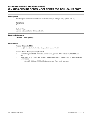 Page 515QL- ARS/ACCOUNT CODES, ACCT CODES FOR TOLL CALLS ONLY
Description
Use this option to enforce Account Codes for all trunk calls (N) or for just toll (1+) trunk calls (Y).
Conditions 
None
Default Value
Account codes enabled for all trunk calls (N).
Feature Reference
Account Code Capability
Instructions
To enter data on the PRF:
1. For QL- Acct Codes for Toll Call Only on Table 9, enter Y or N.
To enter data at the programming terminal:
1. After entering data for QL- Verifiable Account Codes, you see: ACCT...