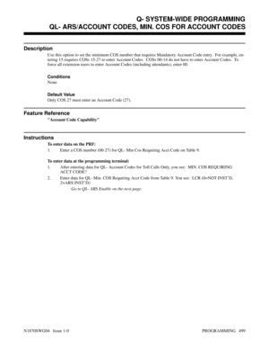 Page 516QL- ARS/ACCOUNT CODES, MIN. COS FOR ACCOUNT CODES
Description
Use this option to set the minimum COS number that requires Mandatory Account Code entry.  For example, en-
tering 15 requires COSs 15-27 to enter Account Codes.  COSs 00-14 do not have to enter Account Codes.  To
force all extension users to enter Account Codes (including attendants), enter 00.
Conditions 
None
Default Value
Only COS 27 must enter an Account Code (27).
Feature Reference
Account Code Capability
Instructions
To enter data on...