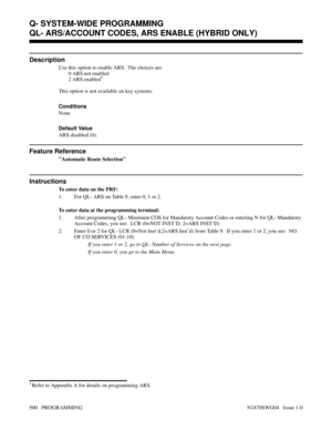 Page 517QL- ARS/ACCOUNT CODES, ARS ENABLE (HYBRID ONLY)
Description
Use this option to enable ARS.  The choices are:
0 ARS not enabled
2 ARS enabled
1
This option is not available on key systems.
Conditions 
None
Default Value
ARS disabled (0).
Feature Reference
Automatic Route Selection
Instructions
To enter data on the PRF:
1. For QL- ARS on Table 9, enter 0, 1 or 2.
To enter data at the programming terminal:
1. After programming QL- Minimum COS for Mandatory Account Codes or entering N for QL- Mandatory...