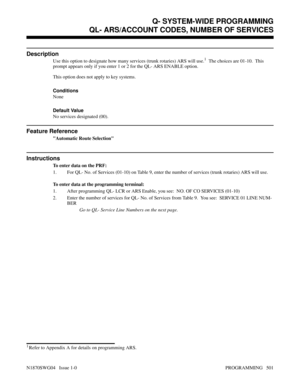 Page 518QL- ARS/ACCOUNT CODES, NUMBER OF SERVICES
Description
Use this option to designate how many services (trunk rotaries) ARS will use.1  The choices are 01-10.  This
prompt appears only if you enter 1 or 2 for the QL- ARS ENABLE option.
This option does not apply to key systems.
Conditions 
None
Default Value
No services designated (00).
Feature Reference
Automatic Route Selection
Instructions
To enter data on the PRF:
1. For QL- No. of Services (01-10) on Table 9, enter the number of services (trunk...