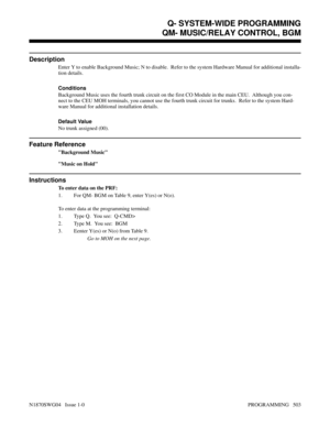 Page 520QM- MUSIC/RELAY CONTROL, BGM
Description
Enter Y to enable Background Music; N to disable.  Refer to the system Hardware Manual for additional installa-
tion details.
Conditions 
Background Music uses the fourth trunk circuit on the first CO Module in the main CEU.  Although you con-
nect to the CEU MOH terminals, you cannot use the fourth trunk circuit for trunks.  Refer to the system Hard-
ware Manual for additional installation details.
Default Value
No trunk assigned (00).
Feature Reference...