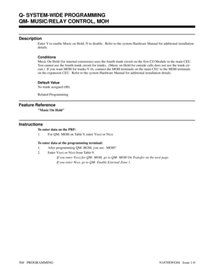Page 521QM- MUSIC/RELAY CONTROL, MOH
Description
Enter Y to enable Music on Hold; N to disable.  Refer to the system Hardware Manual for additional installation
details.
Conditions 
Music On Hold (for internal extensions) uses the fourth trunk circuit on the first CO Module in the main CEU.
You cannot use the fourth trunk circuit for trunks.  (Music on Hold for outside calls does not use the trunk cir-
cuit.)  If you want MOH for trunks 9-16, connect the MOH terminals on the main CEU to the MOH terminals
on the...