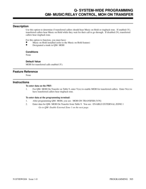 Page 522QM- MUSIC/RELAY CONTROL, MOH ON TRANSFER
Description
Use this option to determine if transferred callers should hear Music on Hold or ringback tone.  If enabled (Y),
transferred callers hear Music on Hold while they wait for their call to go through.  If disabled (N), transferred
callers hear ringback tone.
For this option to function, you must have:
•Music on Hold installed (refer to the Music on Hold feature)
•Designated a trunk in QM- MOH
Conditions 
None
Default Value
MOH for transferred calls...