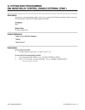 Page 523QM- MUSIC/RELAY CONTROL, ENABLE EXTERNAL ZONE 1
Description
This option is external page/night audible.  Enter Y(es) to enable All Call Paging and Night Audible on the main
CEU PA terminals.  Enter N(o) to disable Paging and audible.
Conditions 
None
Default Value
No trunk assigned (00).
Feature Reference
Night Answer (Off-Hours Ringing)
Paging
Tenant Service
Instructions
To enter data on the PRF:
1. For QM- Enable External Zone 1 on Table 9, enter Y or N.
To enter data at the programming terminal:
1....