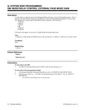 Page 529QM- MUSIC/RELAY CONTROL, EXTERNAL PAGE MUSIC GAIN
Description
Use this option to adjust the gain for the Background Music that plays over the External Paging ports.  The ad-
justment you make with this option does not affect the volume of internal Background Music.  You can make
fine adjustments to internal and external BGM volumes separately.  The choices are:
-12 dB loss
-6 dB loss
-3 dB loss
0 dB
+3 dB gain
+6 dB gain
This option only appears if you enter Y for QM- BGM on External Page Zones.
Note:
A...