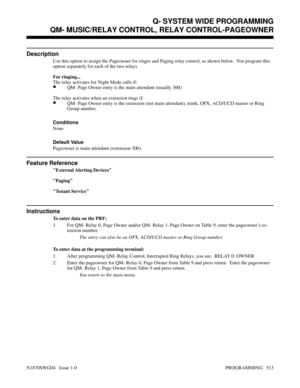 Page 530QM- MUSIC/RELAY CONTROL, RELAY CONTROL-PAGEOWNER
Description
Use this option to assign the Pageowner for ringer and Paging relay control, as shown below.  You program this
option separately for each of the two relays.
For ringing...
The relay activates for Night Mode calls if:
•QM- Page Owner entry is the main attendant (usually 300)
The relay activates when an extension rings if:
•QM- Page Owner entry is the extension (not main attendant), trunk, OPX, ACD/UCD master or Ring
Group number.
Conditions...