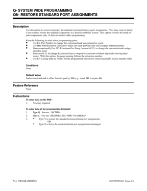 Page 531QN- RESTORE STANDARD PORT ASSIGNMENTS
Description
Use this option to restore (reinstate) the standard extension/trunk-to-port assignments.  This may come in handy
if you want to restore the original assignments in a heavily modified system.  This option restores the trunk-to-
port assignments only.  It does not restore other programming.
Keep the following in mind when programming ports:
•Use E1- Port Number to change the extension/trunk assignment for a port.
•Use HH- Port/Extension Checker to make sure...