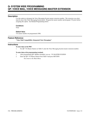 Page 533QP- VOICE MAIL, VOICE MESSAGING MASTER EXTENSION
Description
Use this option to designate the Voice Messaging System master extension number.  The extension you select
must be one of the Voice Messaging System ports.  Program the master number and designate VX ports before
assigning this option.  See Related Programming below.
Conditions 
None
Default Value
VX master number not programmed (300).
Feature Reference
Voice Mail Compatibility (Integrated Voice Messaging)
Instructions
To enter data on the...