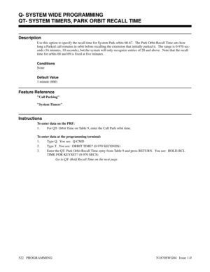 Page 539QT- SYSTEM TIMERS, PARK ORBIT RECALL TIME
Description
Use this option to specify the recall time for System Park orbits 60-67.  The Park Orbit Recall Time sets how
long a Parked call remains in orbit before recalling the extension that initially parked it.  The range is 0-970 sec-
onds (16 minutes, 10 seconds), but the system will only recognize entries of 20 and above.  Note that the recall
time for orbits 68 and 69 is fixed at five minutes.
Conditions 
None
Default Value
1 minute (060)
Feature...