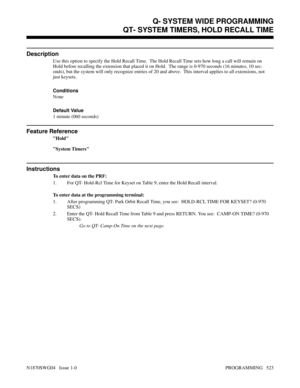 Page 540QT- SYSTEM TIMERS, HOLD RECALL TIME
Description
Use this option to specify the Hold Recall Time.  The Hold Recall Time sets how long a call will remain on
Hold before recalling the extension that placed it on Hold.  The range is 0-970 seconds (16 minutes, 10 sec-
onds), but the system will only recognize entries of 20 and above.  This interval applies to all extensions, not
just keysets.
Conditions 
None
Default Value
1 minute (060 seconds)
Feature Reference
Hold
System Timers
Instructions
To enter data...