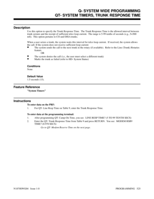 Page 542QT- SYSTEM TIMERS, TRUNK RESPONSE TIME
Description
Use this option to specify the Trunk Response Time.  The Trunk Response Time is the allowed interval between
trunk seizure and the receipt of sufficient telco loop current.  The range is 5-99 tenths of seconds (e.g., 5=500
mS).  This option pertains to CO and DISA trunks.
When a user seizes a trunk, the system waits this interval for telco loop current.  If received, the system allows
the call. If the system does not receive sufficient loop current:
•The...