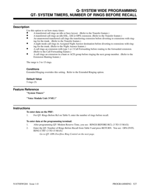 Page 544QT- SYSTEM TIMERS, NUMBER OF RINGS BEFORE RECALL
Description
Use this option to set how many times:
•A transferred call rings an idle or busy keyset.  (Refer to the Transfer feature.)
•A transferred call rings an idle ESL, ASI or OPX extension. (Refer to the Transfer feature.)
•An unanswered transferred call rings the transferring extension before diverting to extensions with ring-
ing for the trunk.  (Refer to the Transfer feature.)
•A night mode call rings its Assigned Night Answer destination before...