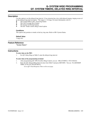 Page 546QT- SYSTEM TIMERS, DELAYED RING INTERVAL
Description
Use this option to set the delayed ring interval.  If an extension has a key with delayed ringing, ringing occurs af-
ter the delayed ring interval expires.  The range is 1-10 rings. For more information, refer to:
•The Central Office Calls, Answering feature
•The Call Coverage Keys feature
•The Group Call Pickup Feature
•The ED- Trunk Control, Ring Control option
Conditions 
This option only pertains to trunks in the key ring state. Refer to HD-...