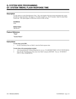 Page 547QT- SYSTEM TIMERS, FLASH RESPONSE TIME
Description
Use this option to set the Flash Response Time.  This is the length of the loop current interruption the system
provides to a loop start trunk.  The range is 1-25 tenths seconds (e.g., 25=2.5 seconds).  Enter 0 to deny Flash
system-side.  This option applies to flash from a keyset or ESL set only.
Conditions 
None
Default Value
700 mS (07)
Feature Reference
Flash
System Timers
Instructions
To enter data on the PRF:
1. For QT- Flash Resp Time on Table 9,...