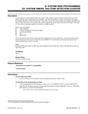 Page 548QT- SYSTEM TIMERS, DIALTONE DETECTION COUNTER
Description
Use this option to set the dialtone detection counter.  This counter sets how long the system waits for second
(OCC) dial tone after it finds a pause in a number.  After the system detects a pause, it waits up to three times
the Dialtone Detection Counter for dial tone.  If dial tone occurs, the system outdials the numbers that follow the
pause.  If dial tone doesn’t occur before this interval expires, the system denies the call on the trunk.
1...