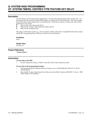 Page 549QT- SYSTEM TIMERS, CENTREX-TYPE FEATURE KEY DELAY
Description
Use this option to set the interval that corresponds to a D entry when programming Centrex feature keys.  Use
this option when the connected Centrex/PBX requires a wait interval for certain functions.  This may be appro-
priate if the pause option cannot detect a second dial tone.  When the user presses a Centrex key with a D pro-
grammed in it, the system:
•Dials out the codes that precede the D
•Waits the QT- Centrex-Type Feature Key Delay...