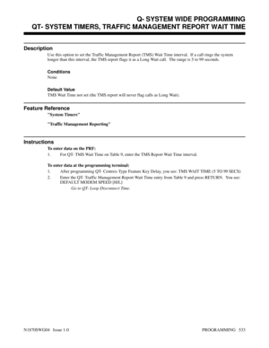 Page 550QT- SYSTEM TIMERS, TRAFFIC MANAGEMENT REPORT WAIT TIME
Description
Use this option to set the Traffic Management Report (TMS) Wait Time interval.  If a call rings the system
longer than this interval, the TMS report flags it as a Long Wait call.  The range is 5 to 99 seconds.
Conditions 
None
Default Value
TMS Wait Time not set (the TMS report will never flag calls as Long Wait).
Feature Reference
System Timers
Traffic Management Reporting
Instructions
To enter data on the PRF:
1. For QT- TMS Wait Time...