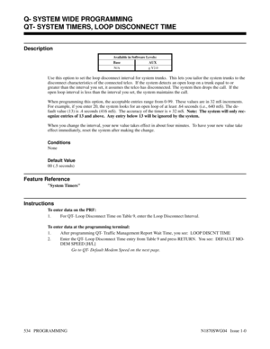 Page 551QT- SYSTEM TIMERS, LOOP DISCONNECT TIME
Description
Available in Software Levels:
Base AUX 
N/A
> Y2.0
Use this option to set the loop disconnect interval for system trunks.  This lets you tailor the system trunks to the
disconnect characteristics of the connected telco.  If the system detects an open loop on a trunk equal to or
greater than the interval you set, it assumes the telco has disconnected. The system then drops the call.  If the
open loop interval is less than the interval you set, the system...