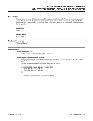 Page 552QT- SYSTEM TIMERS, DEFAULT MODEM SPEED
Description
Use this option to set the default modem speed for outgoing outside data calls.  When the system assigns a mo-
dem to the call, it selects the speed you specify in this option.  The user can, however, change the speed while
placing the call.  The choices are L (300 baud) and H (1200 baud).  Refer to the system Data Products Manual
for the specifics.
Conditions 
None
Default Value
L (300 baud)
Feature Reference
System Timers
Instructions
To enter data on...