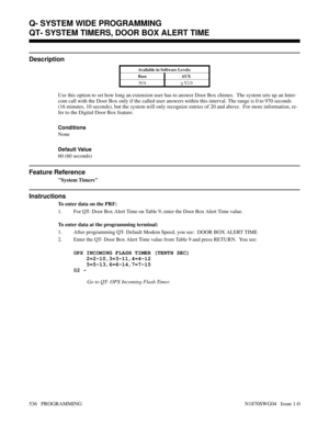 Page 553QT- SYSTEM TIMERS, DOOR BOX ALERT TIME
Description
Available in Software Levels:
Base AUX 
N/A
> Y2.0
Use this option to set how long an extension user has to answer Door Box chimes.  The system sets up an Inter-
com call with the Door Box only if the called user answers within this interval. The range is 0 to 970 seconds
(16 minutes, 10 seconds), but the system will only recognize entries of 20 and above.  For more information, re-
fer to the Digital Door Box feature.
Conditions 
None
Default Value
60...