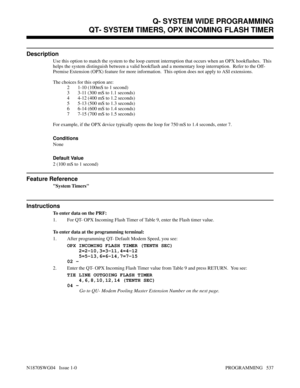 Page 554QT- SYSTEM TIMERS, OPX INCOMING FLASH TIMER
Description
Use this option to match the system to the loop current interruption that occurs when an OPX hookflashes.  This
helps the system distinguish between a valid hookflash and a momentary loop interruption.  Refer to the Off-
Premise Extension (OPX) feature for more information.  This option does not apply to ASI extensions.
The choices for this option are:
2 1-10 (100mS to 1 second)
3 3-11 (300 mS to 1.1 seconds)
4 4-12 (400 mS to 1.2 seconds)
5 5-13...