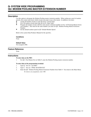 Page 555QU- MODEM POOLING MASTER EXTENSION NUMBER
Description
Use this option to designate the Modem Pooling master extension number.  When setting up a pool of modem
circuits, the system must know which circuit you want to use as the master.  In addition, you must:
•Assign all modem circuits as type M (in E2- Circuit Type)
•Give all modem circuits hunt type 06 (in E5- Hunt Type)
•Program all modem circuits with the same master extension number (in EA- UCD Group Master Exten-
sion Number).  This must be the same...