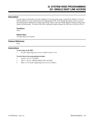 Page 562QY- SINGLE DIGIT LINE ACCESS
Description
Use this option to allow/deny users the capability of accessing trunk group 1 (code 90) by dialing 9.  If you en-
able this option (Y), users cannot dial-access trunk groups 91-98.  If you disable this option, users can access
any trunk group by dialing the two digit code (90-98).  Refer to the Line (Trunk) Rotaries feature for more infor-
mation on trunk groups.  In systems with ARS, enabling this option changes the ARS access code from 90 to 9.
Conditions 
None...