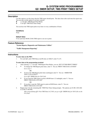 Page 564QZ- SMDR SETUP, TMS PRINT TIMES SETUP
Description
Use this option to set the times that the TMS report should print.  The data clears after each time the report runs.
You can only set this option if you have entered:
•1-3 for QZ- TMS Report Print Modes
•Y for QZ- TMS Print Times Setup
You can have the TMS report print every hour or every combination of hours.
Conditions 
None
Default Value
N for each hour 00:00-23:00 (TMS report is not set to print)
Feature Reference
System Reports, Diagnostics and...